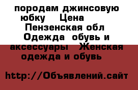 породам джинсовую юбку. › Цена ­ 500 - Пензенская обл. Одежда, обувь и аксессуары » Женская одежда и обувь   
